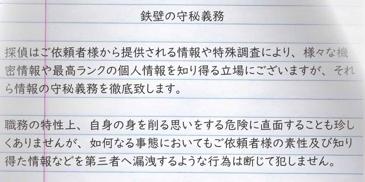 探偵はご依頼者様から提供される情報や特殊調査により、様々な機密情報や最高ランクの個人情報を知り得る立場にございますが、それら情報の守秘義務を徹底致します。
職務の特性上、自身の身を削る思いをする危険に直面することも珍しくありませんが、如何なる事態においてもご依頼者様の素性及び知り得た情報などを第三者へ漏洩するような行為は断じて犯しません。