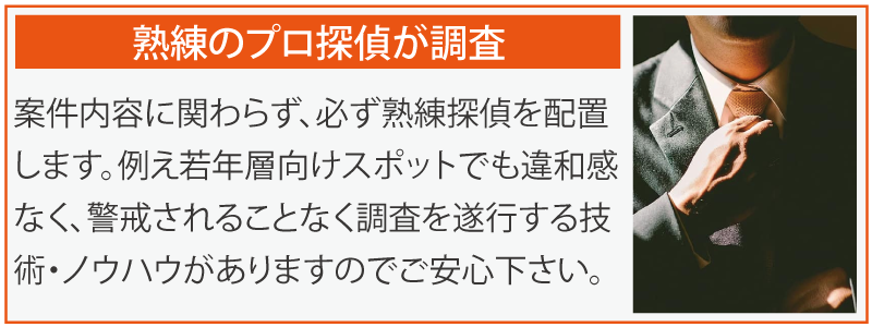 熟練のプロ探偵が調査。案件内容に関わらず、必ず熟練探偵を配置します。例え若年層向けスポットでも違和感なく、警戒されることなく調査を遂行する技術・ノウハウがありますのでご安心下さい。