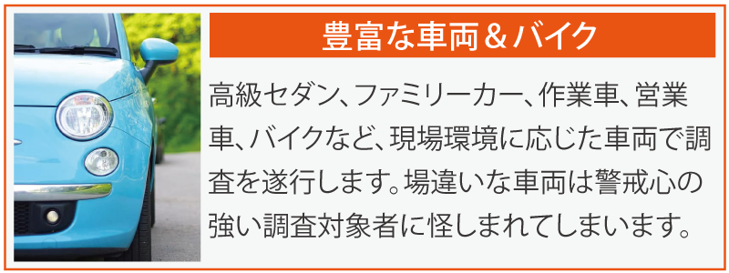 豊富な車両＆バイク。高級セダン、ファミリーカー、作業車、営業車、バイクなど、現場環境に応じた車両で調査を遂行します。場違いな車両は警戒心の強い調査対象者に怪しまれてしまいます。