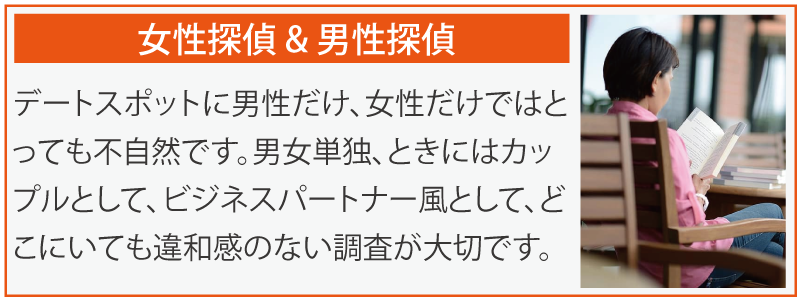 女性探偵 & 男性探偵。デートスポットに男性だけ、女性だけではとっても不自然です。男女単独、ときにはカップルとして、ビジネスパートナー風として、どこにいても違和感のない調査が大切です。