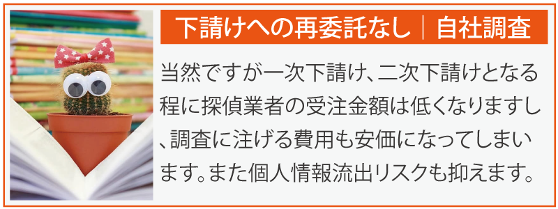下請けへの再委託なし自社調査。当然ですが一次下請け、二次下請けとなる程に探偵業者の受注金額は低くなりますし、調査に注げる費用も安価になってしまいます。また個人情報流出リスクも抑えます。