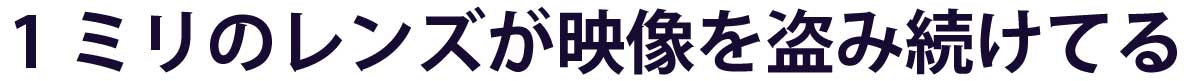 直径わずか1ミリのレンズが映像を盗み続けます。