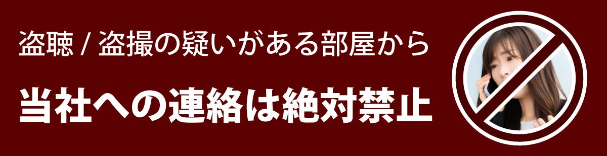 盗聴/盗撮の疑いがある部屋から当社への連絡は絶対にお控えください。